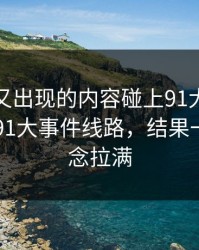 被删掉又出现的内容碰上91大事件近日这波91大事件线路，结果一下把悬念拉满