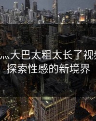 啊轻点灬大巴太粗太长了视频免费：探索性感的新境界