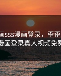 歪歪漫画sss漫画登录，歪歪漫画sss漫画登录真人视频免费
