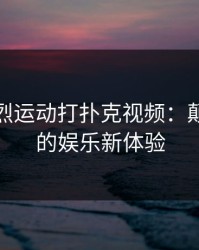 扑克剧烈运动打扑克视频：颠覆传统的娱乐新体验