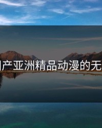 探索国产亚洲精品动漫的无限魅力