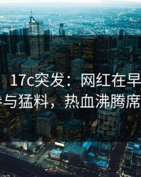 【爆料】17c突发：网红在早上七点被曝曾参与猛料，热血沸腾席卷全网