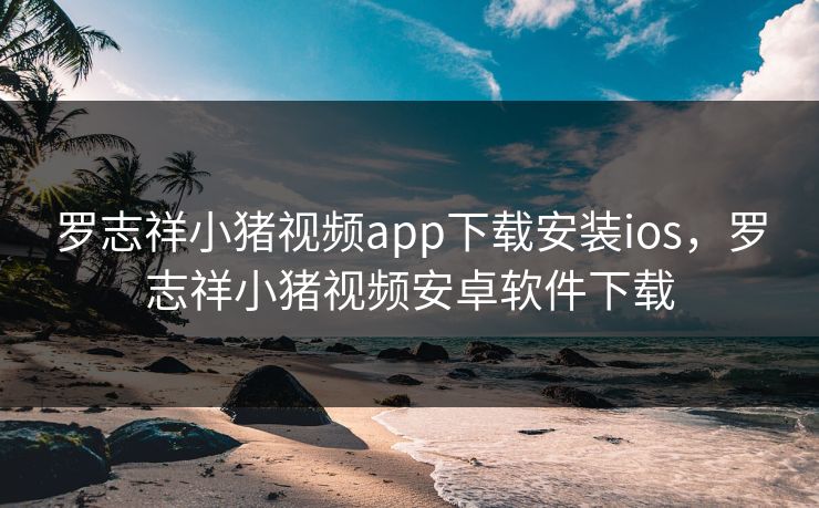 罗志祥小猪视频app下载安装ios，罗志祥小猪视频安卓软件下载