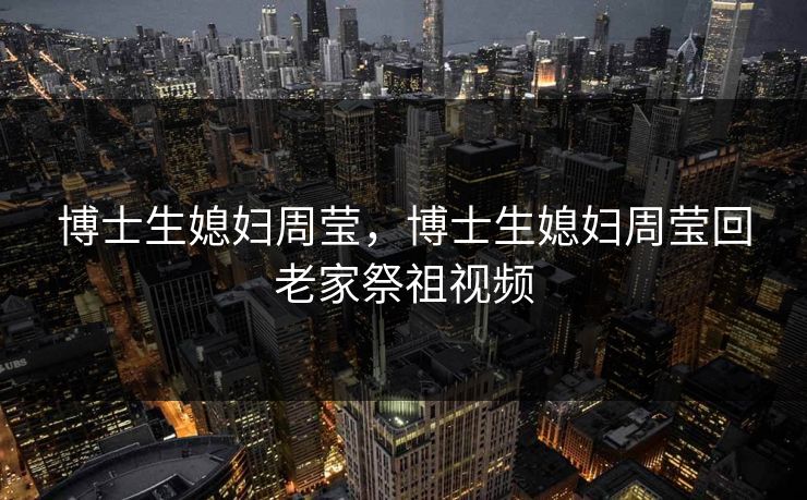 博士生媳妇周莹，博士生媳妇周莹回老家祭祖视频