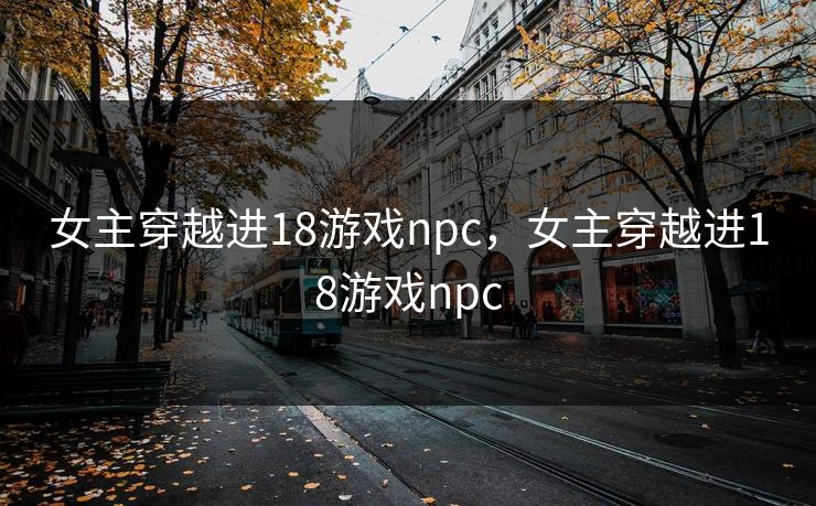 女主穿越进18游戏npc,女主穿越进18游戏npc 女主穿越进18游戏npc,女主穿越进18游戏npc
