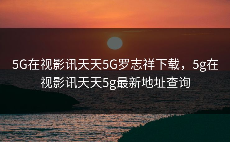 5G在视影讯天天5G罗志祥下载，5g在视影讯天天5g最新地址查询