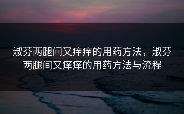 淑芬两腿间又痒痒的用药方法,淑芬两腿间又痒痒的用药方法与流程 淑芬两腿间又痒痒的用药方法,淑芬两腿间又痒痒的用药方法与流程