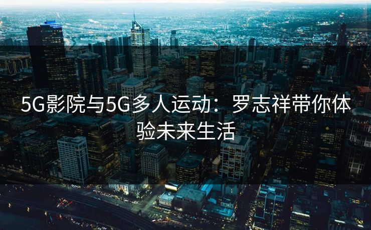 5G影院与5G多人运动:罗志祥带你体验未来生活 5G影院与5G多人运动:罗志祥带你体验未来生活