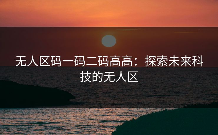无人区码一码二码高高:探索未来科技的无人区 无人区码一码二码高高:探索未来科技的无人区