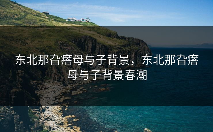 东北那旮瘩母与子背景,东北那旮瘩母与子背景春潮 东北那旮瘩母与子背景,东北那旮瘩母与子背景春潮