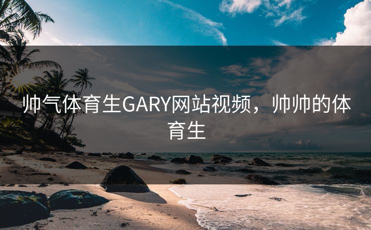 帅气体育生GARY网站视频,帅帅的体育生 帅气体育生GARY网站视频,帅帅的体育生