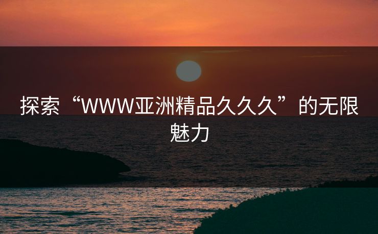探索“WWW亚洲精品久久久”的无限魅力 探索“WWW亚洲精品久久久”的无限魅力