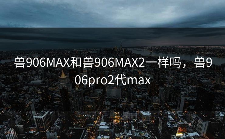 兽906MAX和兽906MAX2一样吗,兽906pro2代max 兽906MAX和兽906MAX2一样吗,兽906pro2代max