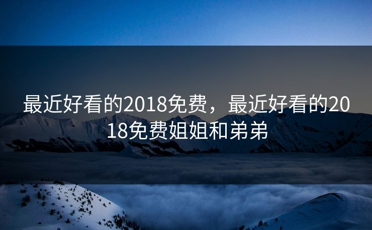 最近好看的2018免费,最近好看的2018免费姐姐和弟弟 最近好看的2018免费,最近好看的2018免费姐姐和弟弟