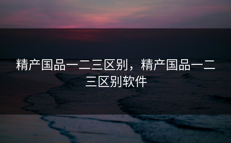 精产国品一二三区别,精产国品一二三区别软件 精产国品一二三区别,精产国品一二三区别软件