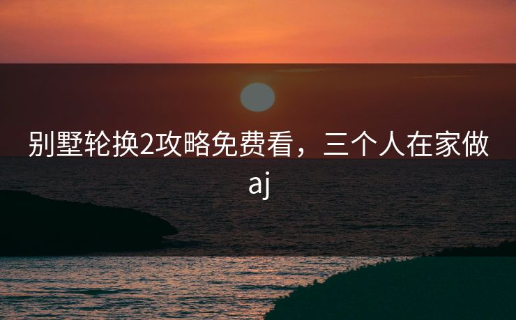 别墅轮换2攻略免费看,三个人在家做aj 别墅轮换2攻略免费看,三个人在家做aj
