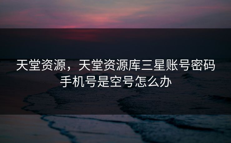 天堂资源,天堂资源库三星账号密码手机号是空号怎么办 天堂资源,天堂资源库三星账号密码手机号是空号怎么办