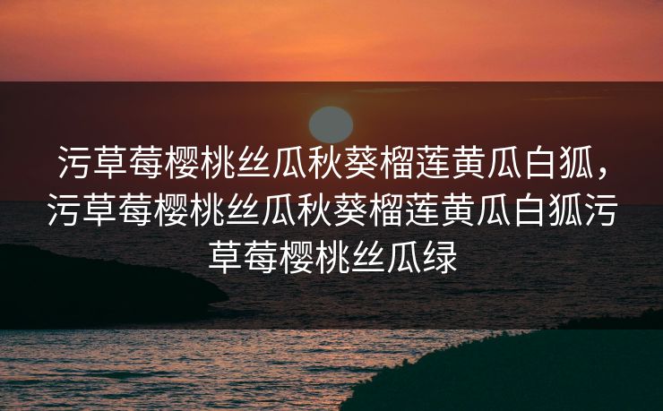污草莓樱桃丝瓜秋葵榴莲黄瓜白狐,污草莓樱桃丝瓜秋葵榴莲黄瓜白狐污草莓樱桃丝瓜绿 污草莓樱桃丝瓜秋葵榴莲黄瓜白狐,污草莓樱桃丝瓜秋葵榴莲黄瓜白狐污草莓樱桃丝瓜绿