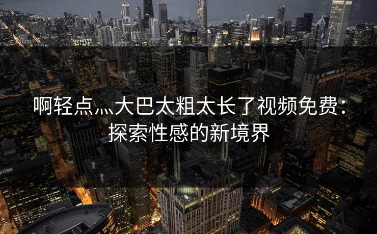 啊轻点灬大巴太粗太长了视频免费:探索性感的新境界 啊轻点灬大巴太粗太长了视频免费:探索性感的新境界