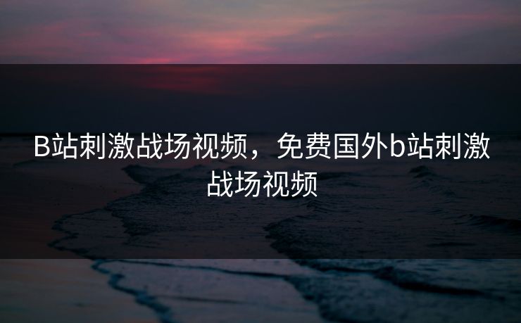 B站刺激战场视频,免费国外b站刺激战场视频 B站刺激战场视频,免费国外b站刺激战场视频