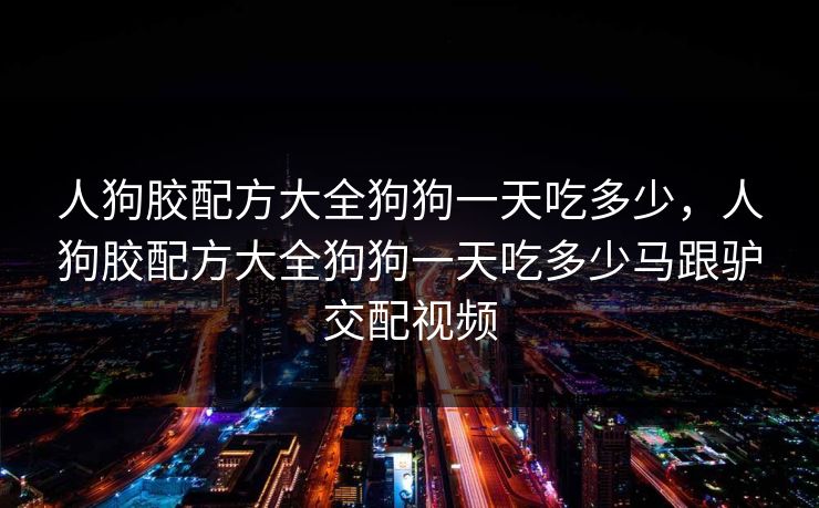 人狗胶配方大全狗狗一天吃多少,人狗胶配方大全狗狗一天吃多少马跟驴交配视频 人狗胶配方大全狗狗一天吃多少,人狗胶配方大全狗狗一天吃多少马跟驴交配视频