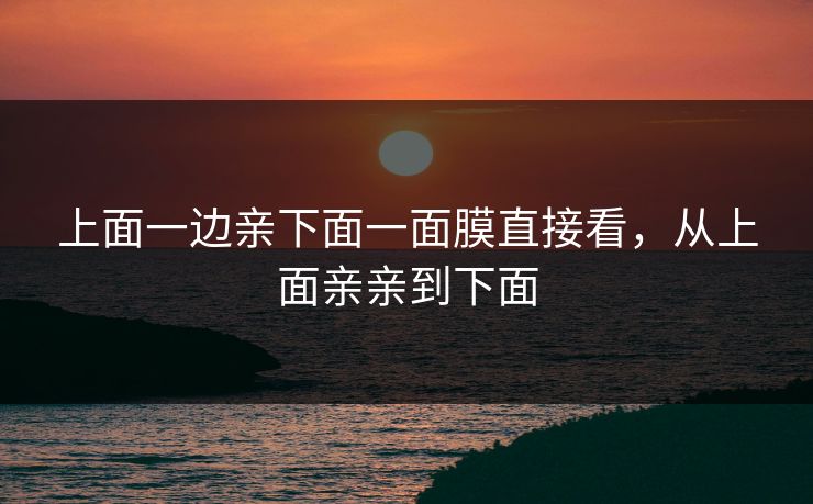 上面一边亲下面一面膜直接看,从上面亲亲到下面 上面一边亲下面一面膜直接看,从上面亲亲到下面