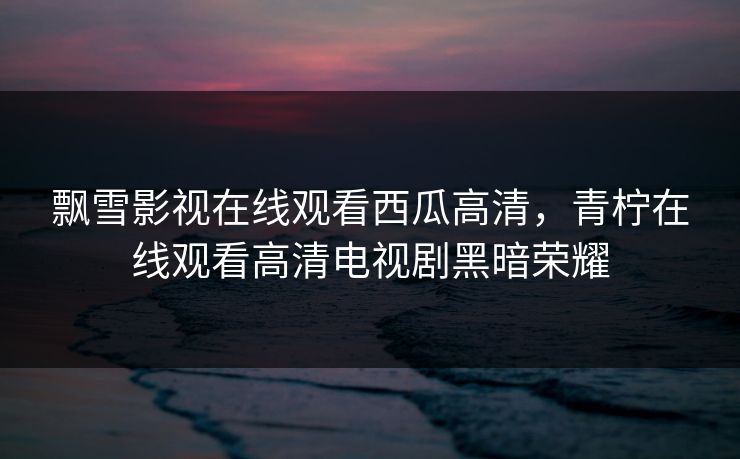 飘雪影视在线观看西瓜高清,青柠在线观看高清电视剧黑暗荣耀 飘雪影视在线观看西瓜高清,青柠在线观看高清电视剧黑暗荣耀