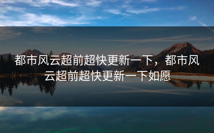 都市风云超前超快更新一下,都市风云超前超快更新一下如愿 都市风云超前超快更新一下,都市风云超前超快更新一下如愿