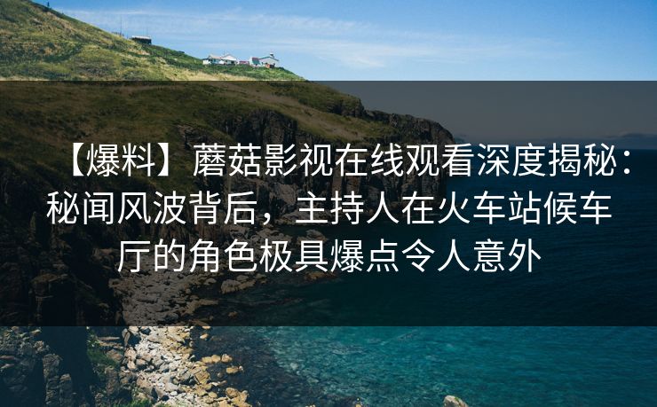 【爆料】蘑菇影视在线观看深度揭秘：秘闻风波背后，主持人在火车站候车厅的角色极具爆点令人意外