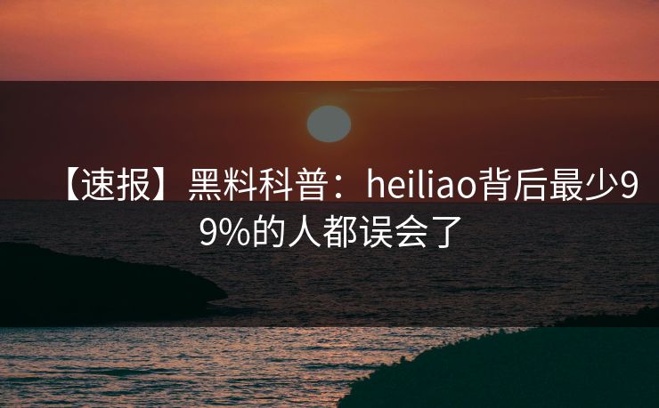 【速报】黑料科普：heiliao背后最少99%的人都误会了