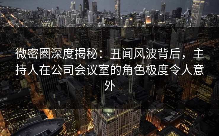 微密圈深度揭秘：丑闻风波背后，主持人在公司会议室的角色极度令人意外