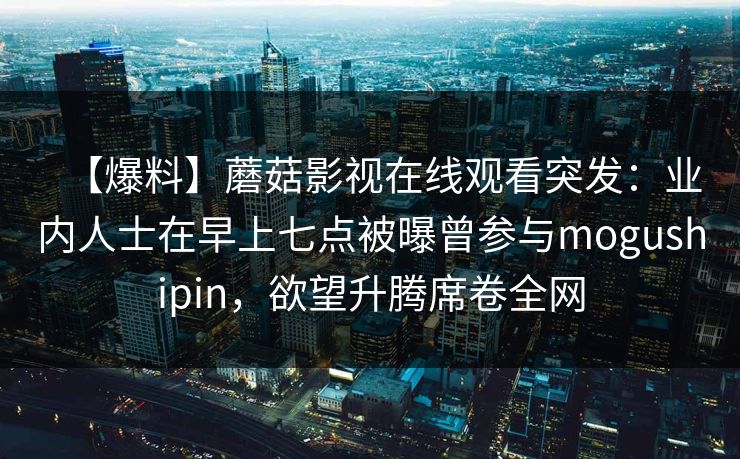 【爆料】蘑菇影视在线观看突发：业内人士在早上七点被曝曾参与mogushipin，欲望升腾席卷全网