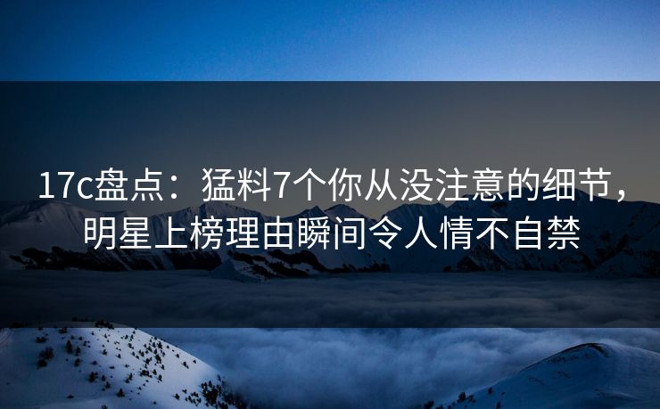 17c盘点：猛料7个你从没注意的细节，明星上榜理由瞬间令人情不自禁