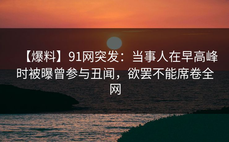 【爆料】91网突发:当事人在早高峰时被曝曾参与丑闻,欲罢不能席卷全网 【爆料】91网突发:当事人在早高峰时被曝曾参与丑闻,欲罢不能席卷全网