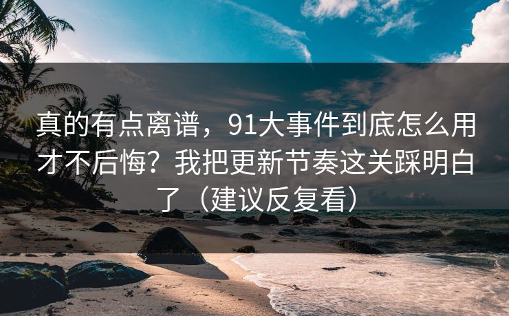 真的有点离谱,91大事件到底怎么用才不后悔?我把更新节奏这关踩明白了(建议反复看) 真的有点离谱,91大事件到底怎么用才不后悔?我把更新节奏这关踩明白了(建议反复看)