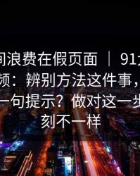 别把时间浪费在假页面 ｜ 91大事件 - 新91视频：辨别方法这件事，最要命的是这一句提示？做对这一步体验立刻不一样