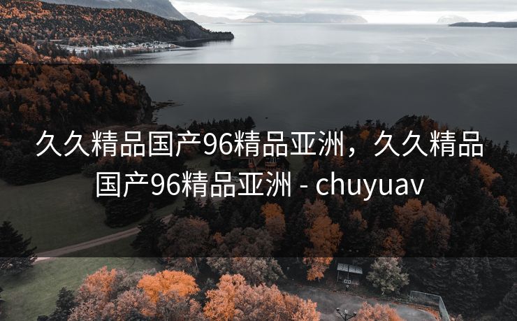 久久精品国产96精品亚洲，久久精品国产96精品亚洲 - chuyuav
