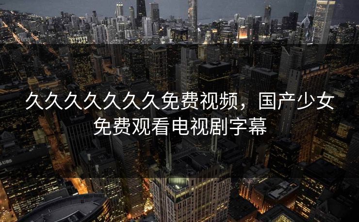 久久久久久久久免费视频，国产少女免费观看电视剧字幕