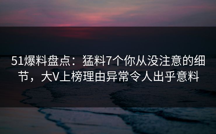 51爆料盘点：猛料7个你从没注意的细节，大V上榜理由异常令人出乎意料
