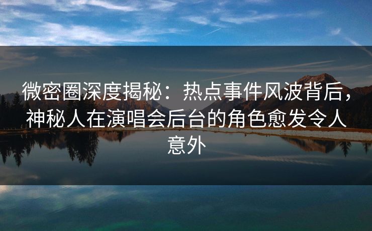 微密圈深度揭秘：热点事件风波背后，神秘人在演唱会后台的角色愈发令人意外