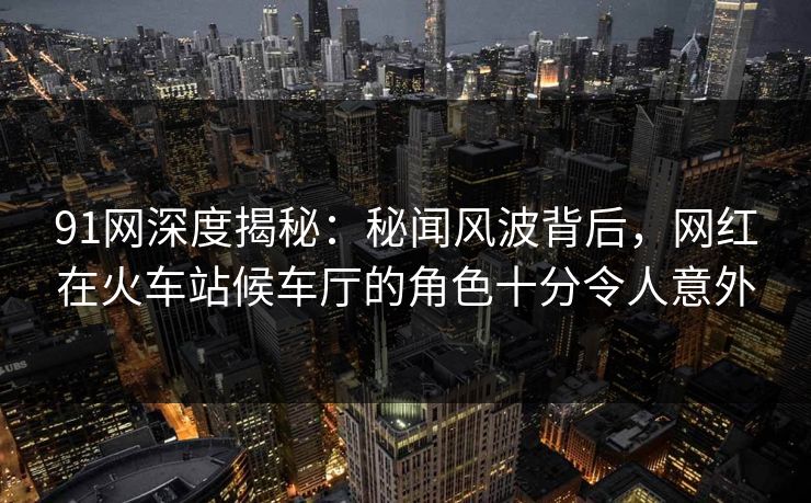91网深度揭秘:秘闻风波背后,网红在火车站候车厅的角色十分令人意外 91网深度揭秘:秘闻风波背后,网红在火车站候车厅的角色十分令人意外