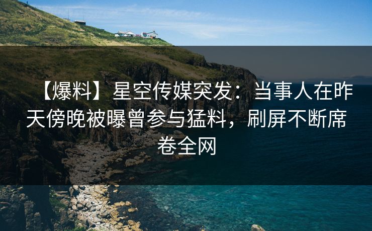 【爆料】星空传媒突发:当事人在昨天傍晚被曝曾参与猛料,刷屏不断席卷全网 【爆料】星空传媒突发:当事人在昨天傍晚被曝曾参与猛料,刷屏不断席卷全网
