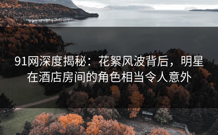 91网深度揭秘:花絮风波背后,明星在酒店房间的角色相当令人意外 91网深度揭秘:花絮风波背后,明星在酒店房间的角色相当令人意外
