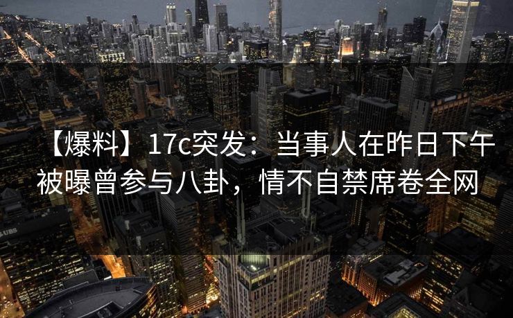 【爆料】17c突发：当事人在昨日下午被曝曾参与八卦，情不自禁席卷全网