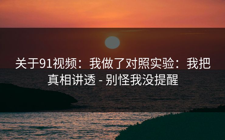 关于91视频:我做了对照实验:我把真相讲透 - 别怪我没提醒 关于91视频:我做了对照实验:我把真相讲透 - 别怪我没提醒
