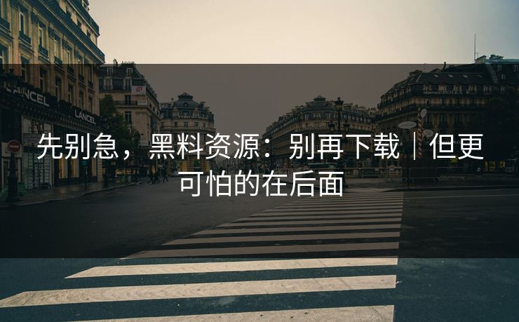 先别急,黑料资源:别再下载|但更可怕的在后面 先别急,黑料资源:别再下载|但更可怕的在后面