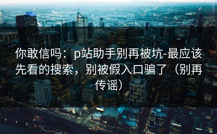 你敢信吗：p站助手别再被坑-最应该先看的搜索，别被假入口骗了（别再传谣）