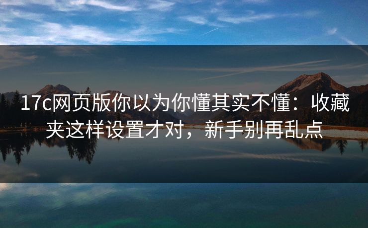 17c网页版你以为你懂其实不懂：收藏夹这样设置才对，新手别再乱点