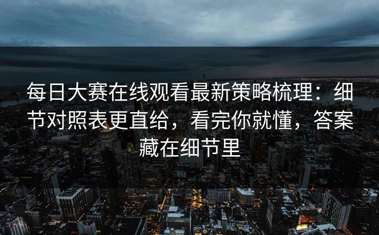 每日大赛在线观看最新策略梳理：细节对照表更直给，看完你就懂，答案藏在细节里