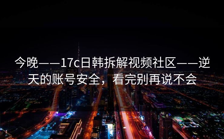 今晚——17c日韩拆解视频社区——逆天的账号安全，看完别再说不会